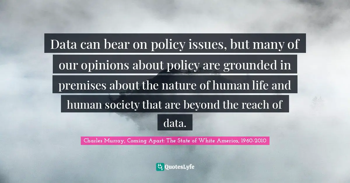 Data can bear on policy issues, but many of our opinions about policy are grounded in premises about the nature of human life and human society that are beyond the reach of data.