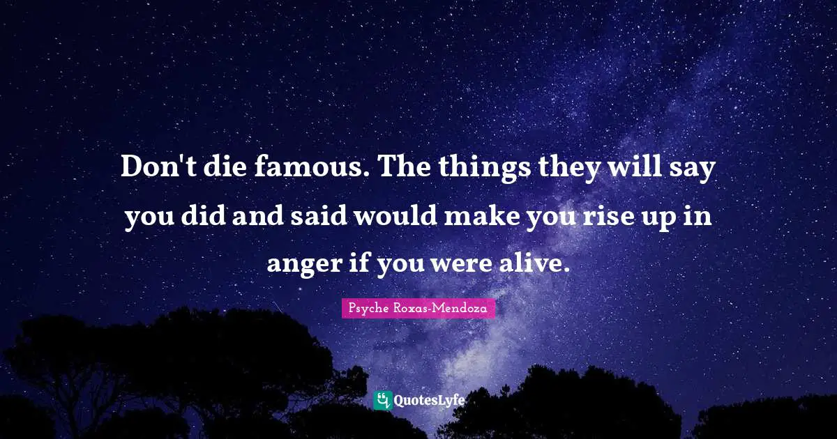 Don't die famous. The things they will say you did and said would make you rise up in anger if you were alive.