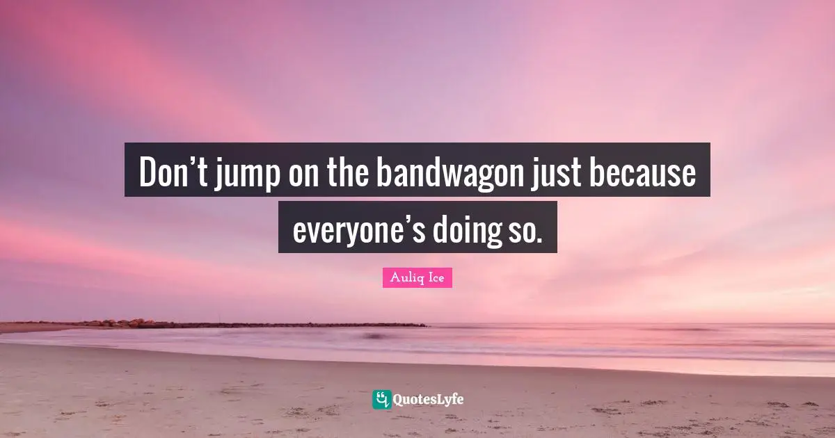Don’t jump on the bandwagon just because everyone’s doing so.