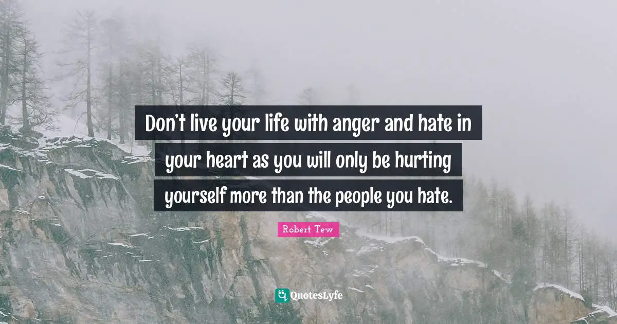 Don’t live your life with anger and hate in your heart as you will only be hurting yourself more than the people you hate.