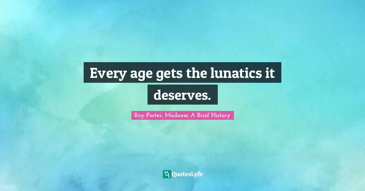 Every age gets the lunatics it deserves.