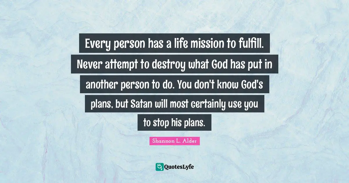 Every person has a life mission to fulfill. Never attempt to destroy what God has put in another person to do. You don't know God's plans, but Satan will most certainly use you to stop his plans.