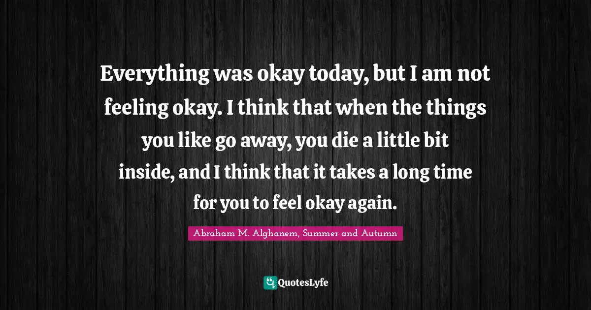 Everything was okay today, but I am not feeling okay. I think that when the things you like go away, you die a little bit inside, and I think that it takes a long time for you to feel okay again.