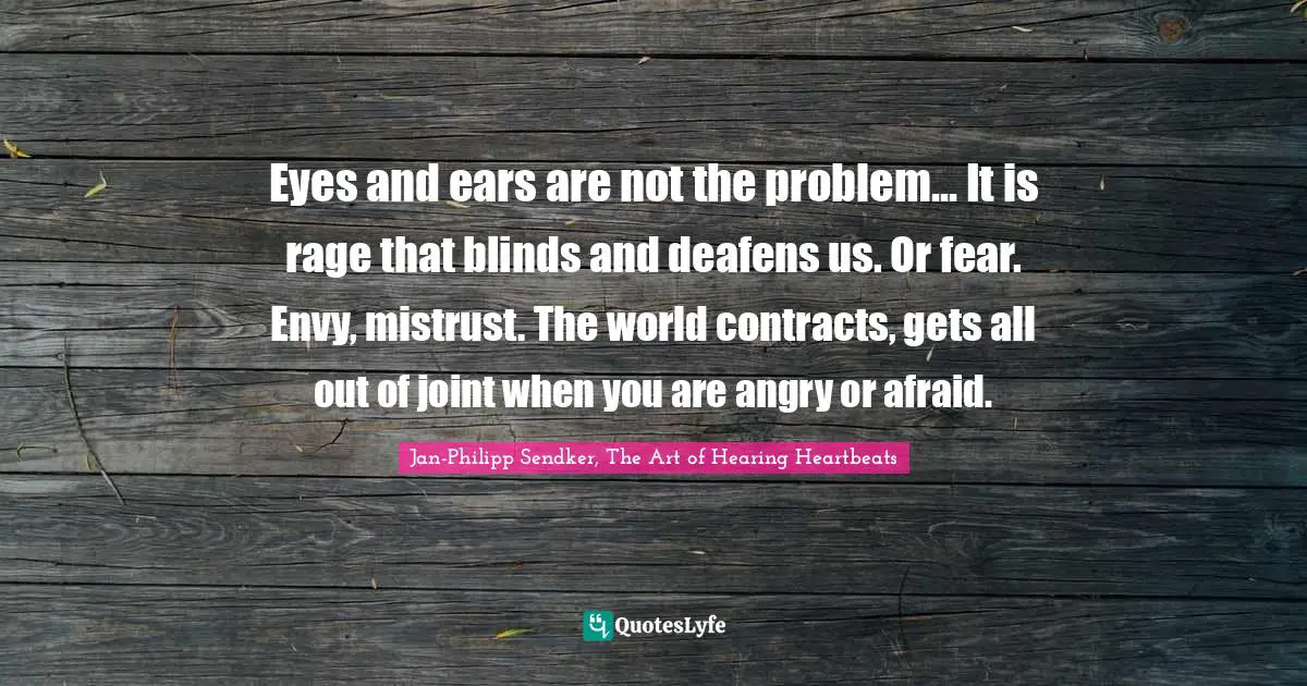 Eyes and ears are not the problem... It is rage that blinds and deafens us. Or fear. Envy, mistrust. The world contracts, gets all out of joint when you are angry or afraid.
