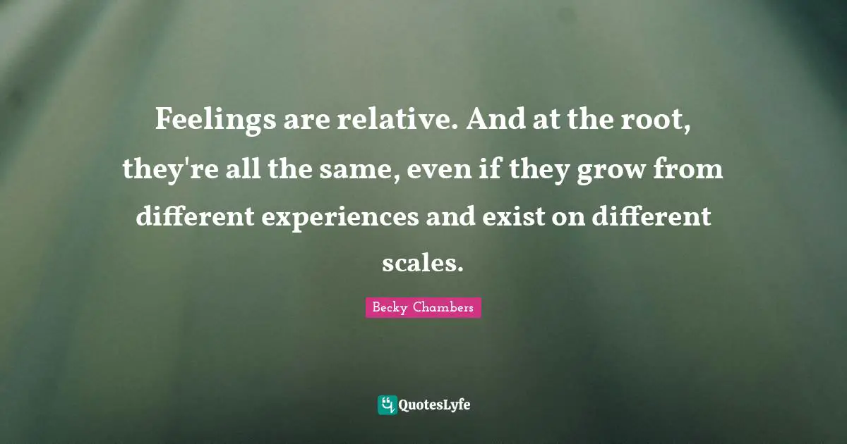 Feelings are relative. And at the root, they're all the same, even if they grow from different experiences and exist on different scales.