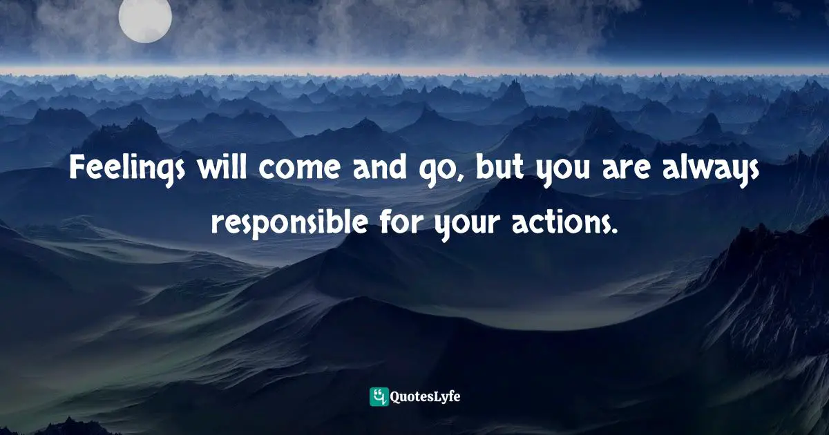 Feelings will come and go, but you are always responsible for your actions.