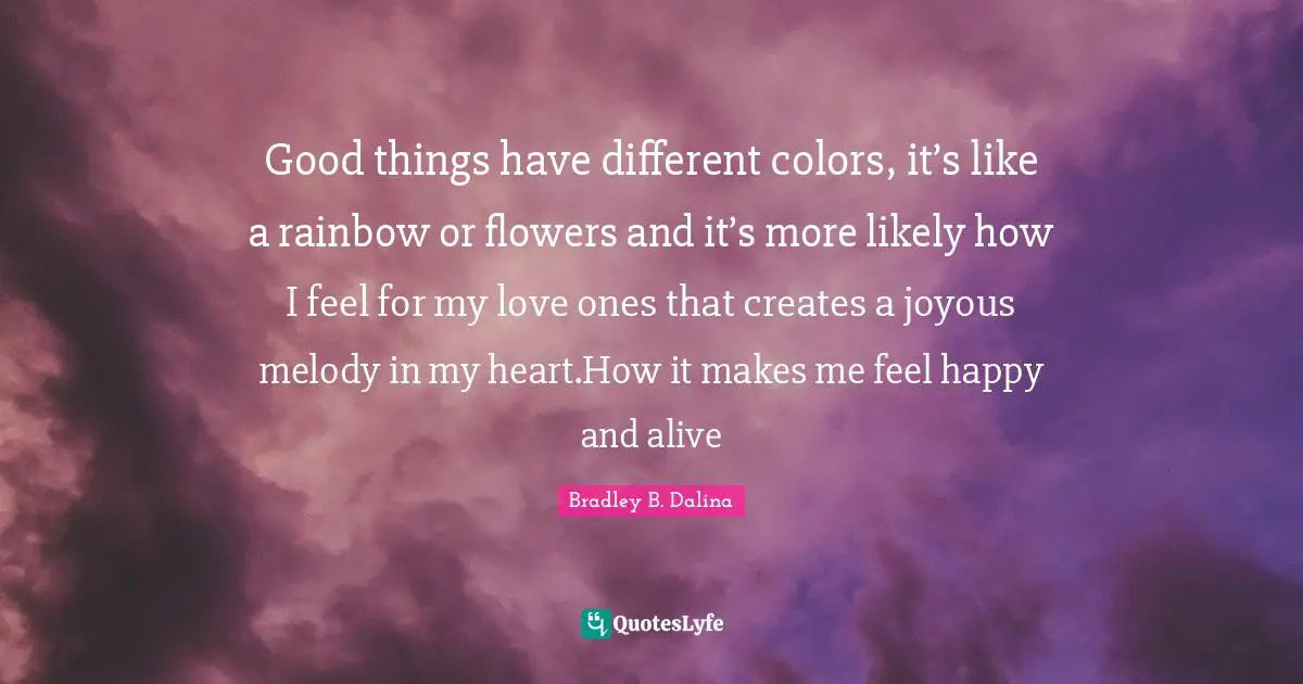 Good things have different colors, it’s like a rainbow or flowers and it’s more likely how I feel for my love ones that creates a joyous melody in my heart.How it makes me feel happy and alive
