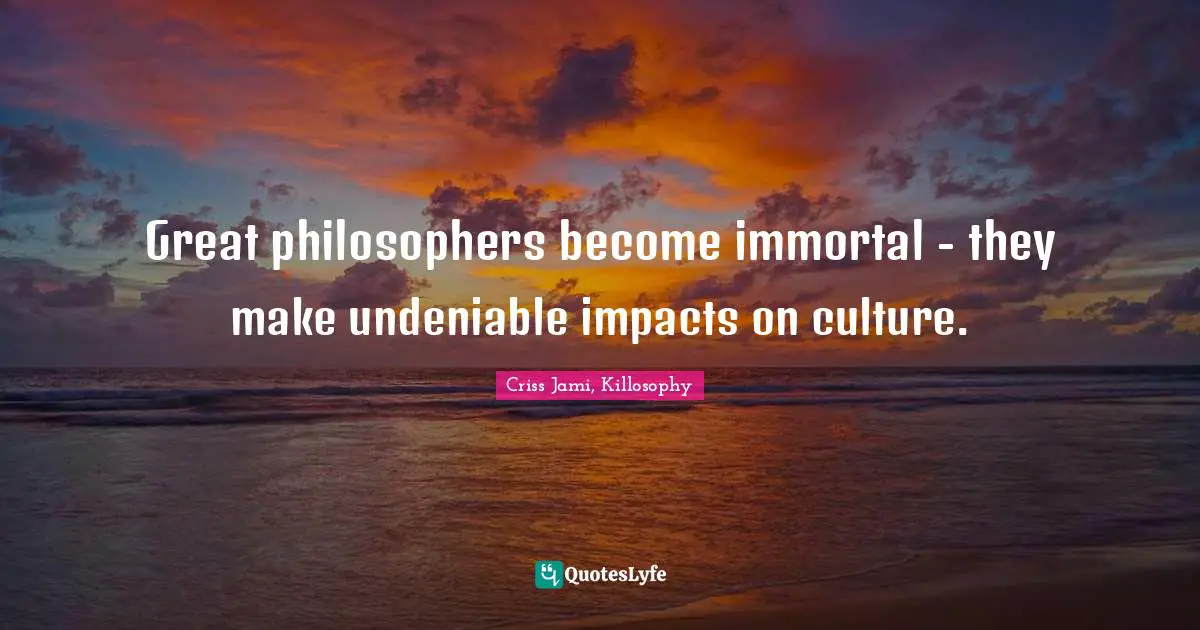Great philosophers become immortal - they make undeniable impacts on culture.