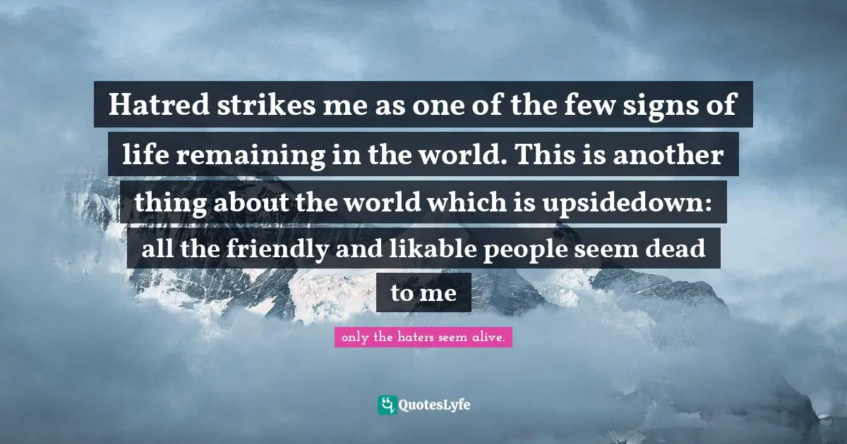 Hatred strikes me as one of the few signs of life remaining in the world. This is another thing about the world which is upsidedown: all the friendly and likable people seem dead to me