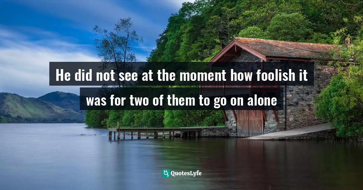 He did not see at the moment how foolish it was for two of them to go on alone