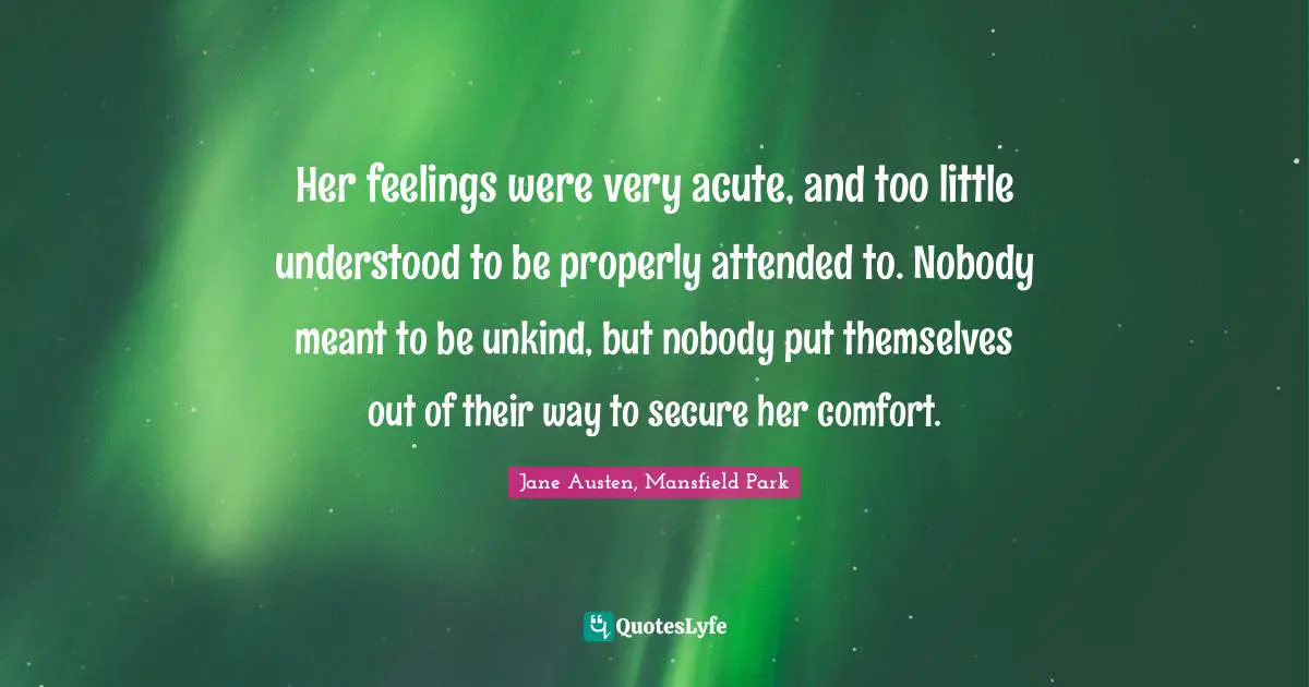 Her feelings were very acute, and too little understood to be properly attended to. Nobody meant to be unkind, but nobody put themselves out of their way to secure her comfort.