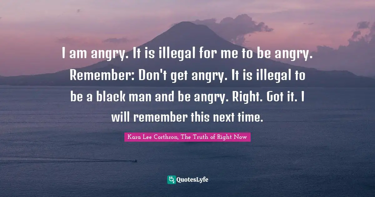 I am angry. It is illegal for me to be angry. Remember: Don't get angry. It is illegal to be a black man and be angry. Right. Got it. I will remember this next time.