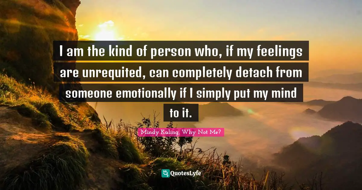 I am the kind of person who, if my feelings are unrequited, can completely detach from someone emotionally if I simply put my mind to it.