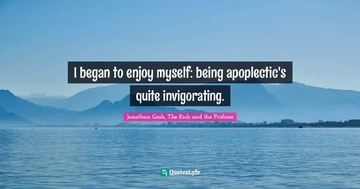 I began to enjoy myself: being apoplectic's quite invigorating.