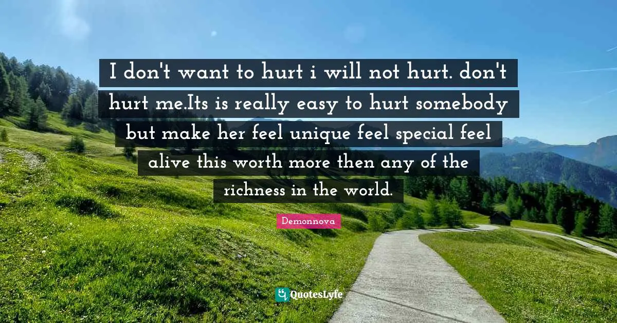 I don't want to hurt i will not hurt. don't hurt me.Its is really easy to hurt somebody but make her feel unique feel special feel alive this worth more then any of the richness in the world.
