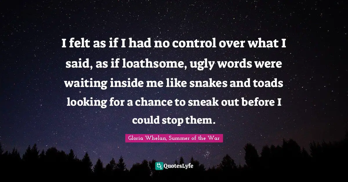 I felt as if I had no control over what I said, as if loathsome, ugly words were waiting inside me like snakes and toads looking for a chance to sneak out before I could stop them.