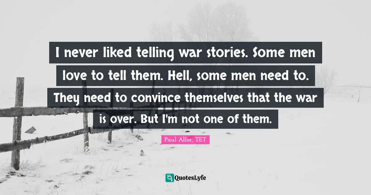 I never liked telling war stories. Some men love to tell them. Hell, some men need to. They need to convince themselves that the war is over. But I'm not one of them.