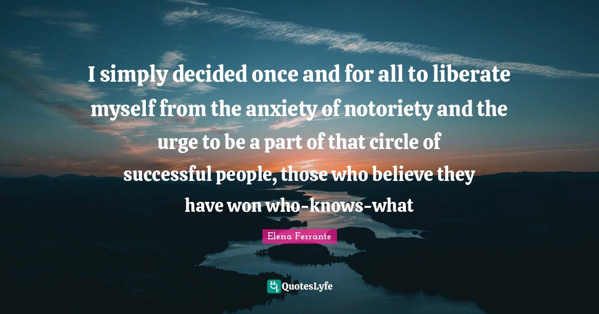 I simply decided once and for all to liberate myself from the anxiety of notoriety and the urge to be a part of that circle of successful people, those who believe they have won who-knows-what