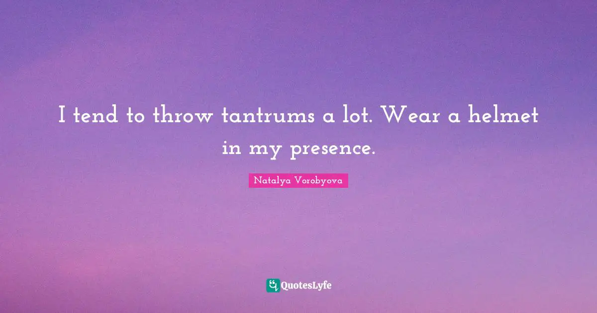 I tend to throw tantrums a lot. Wear a helmet in my presence.