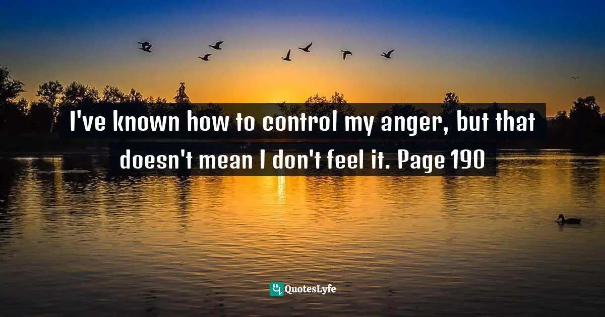 I've known how to control my anger, but that doesn't mean I don't feel it. Page 190