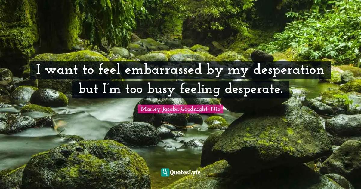 I want to feel embarrassed by my desperation but I’m too busy feeling desperate.