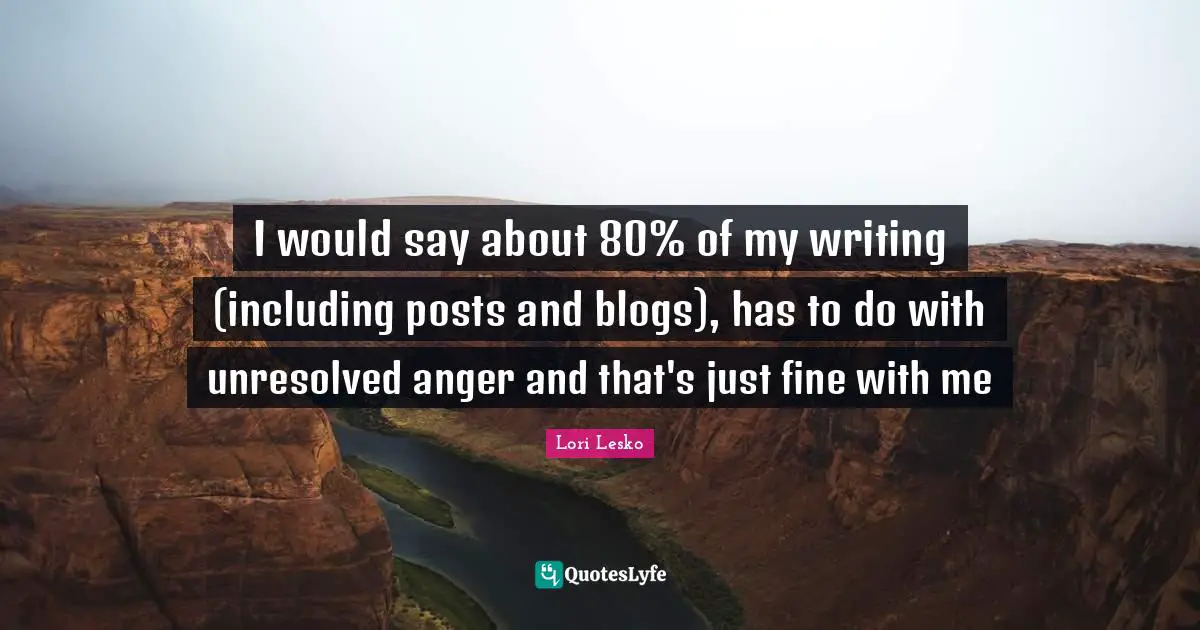 I would say about 80% of my writing (including posts and blogs), has to do with unresolved anger and that's just fine with me