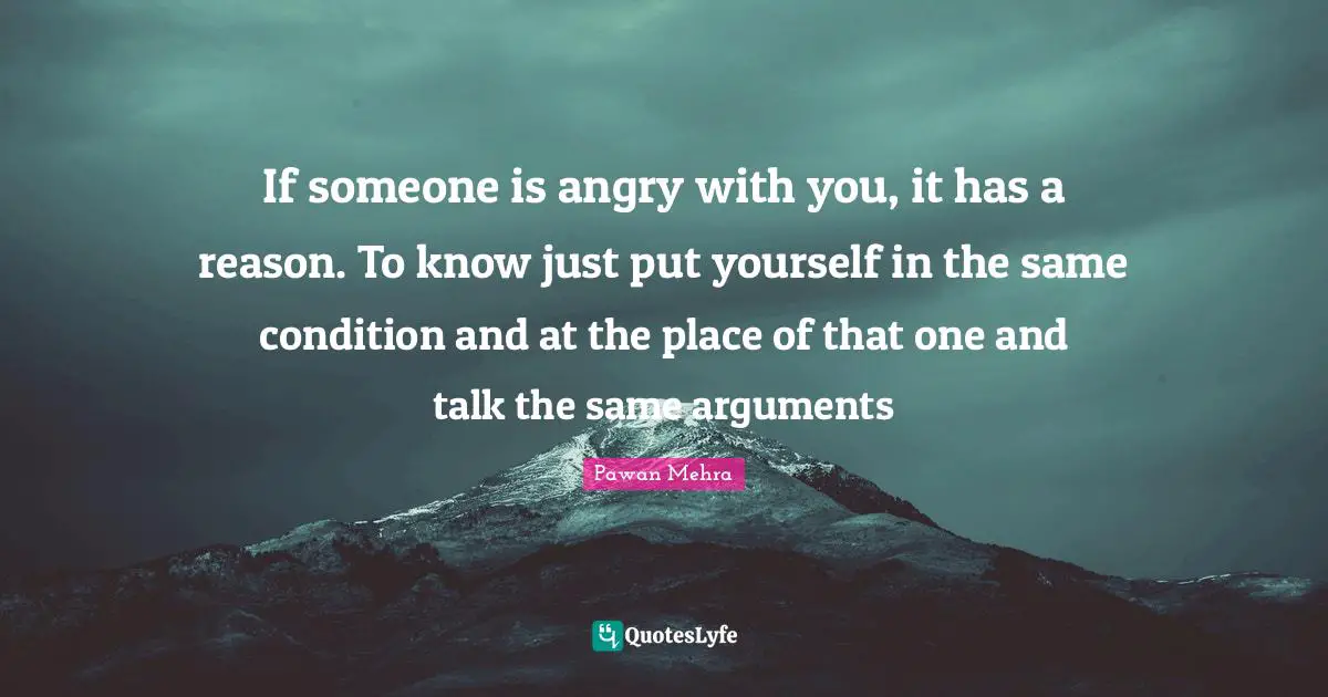 If someone is angry with you, it has a reason. To know just put yourself in the same condition and at the place of that one and talk the same arguments