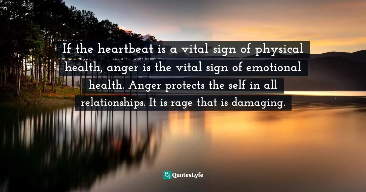 Anger Management Quotes: "If the heartbeat is a vital sign of physical health, anger is the vital sign of emotional health. Anger protects the self in all relationships. It is rage that is damaging."