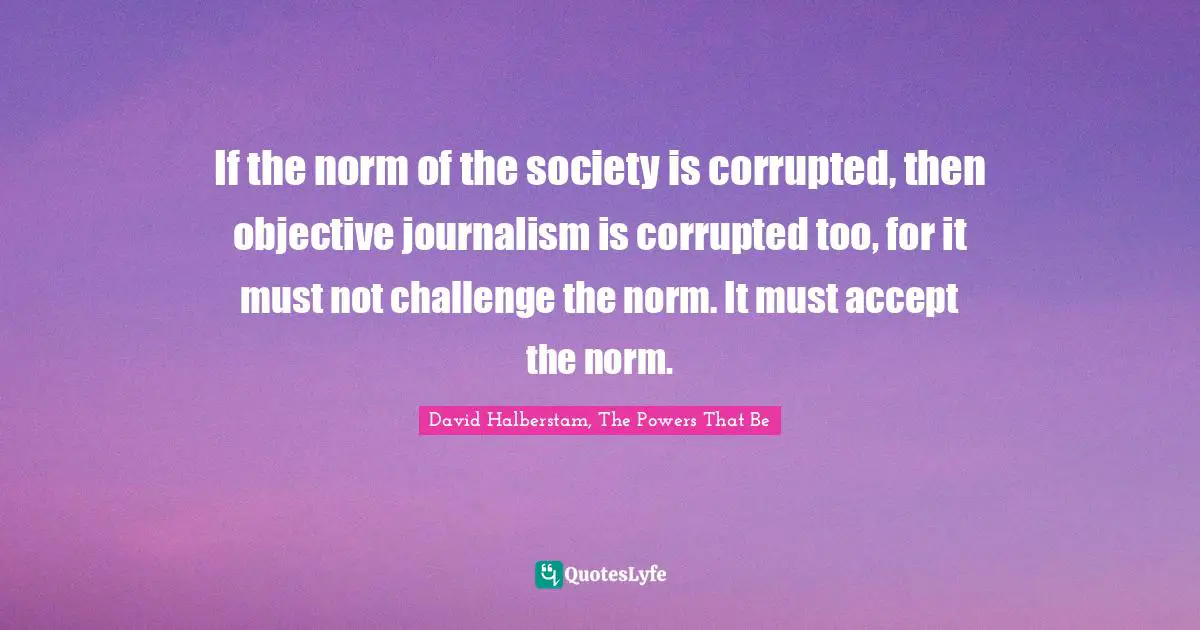 David Halberstam Quotes: "If the norm of the society is corrupted, then objective journalism is corrupted too, for it must not challenge the norm. It must accept the norm."