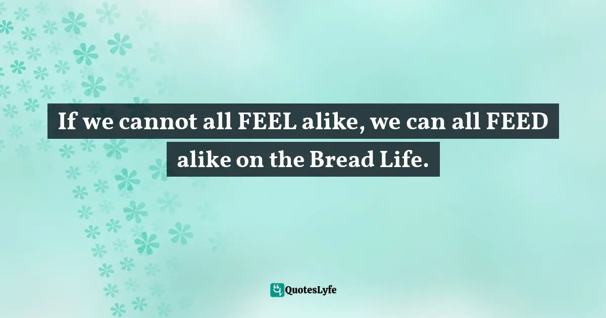 If we cannot all FEEL alike, we can all FEED alike on the Bread Life.