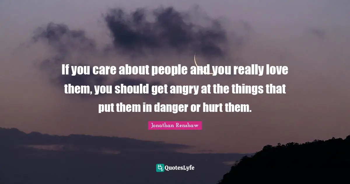 If you care about people and you really love them, you should get angry at the things that put them in danger or hurt them.