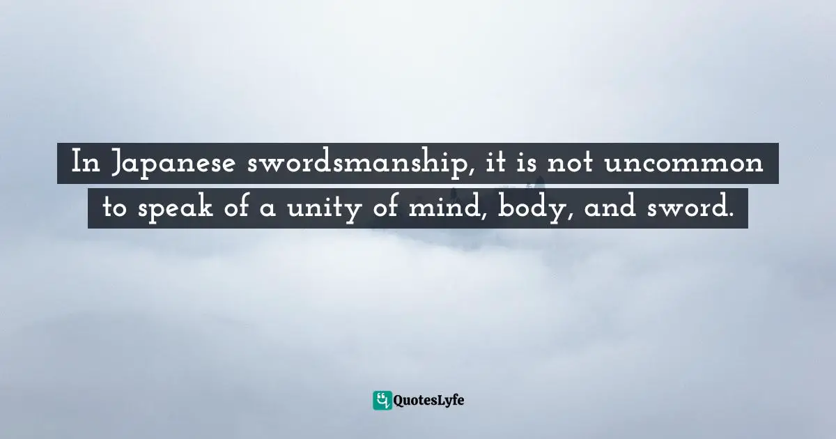 In Japanese swordsmanship, it is not uncommon to speak of a unity of mind, body, and sword.