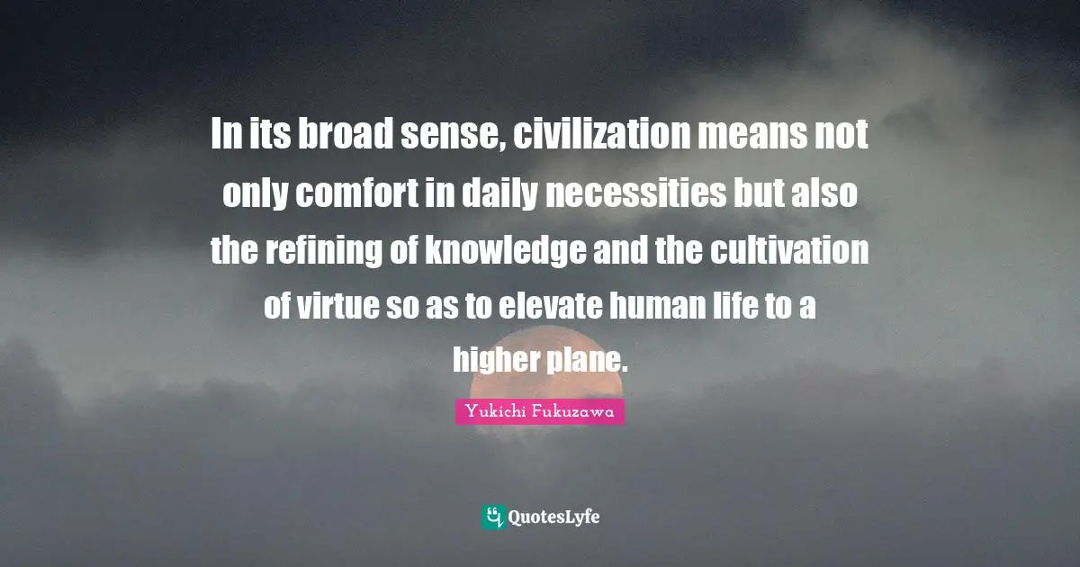 In its broad sense, civilization means not only comfort in daily necessities but also the refining of knowledge and the cultivation of virtue so as to elevate human life to a higher plane.