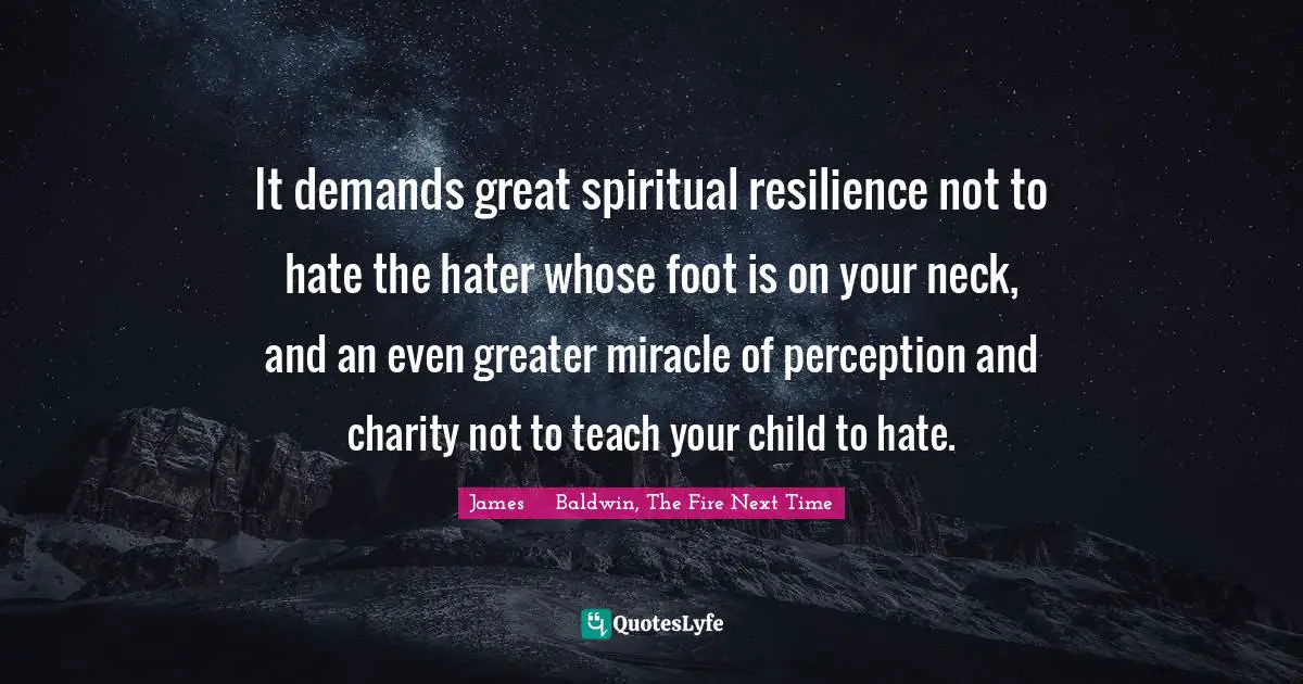 James     Baldwin, The Fire Next Time Quotes: It demands great spiritual resilience not to hate the hater whose foot is on your neck, and an even greater miracle of perception and charity not to teach your child to hate.