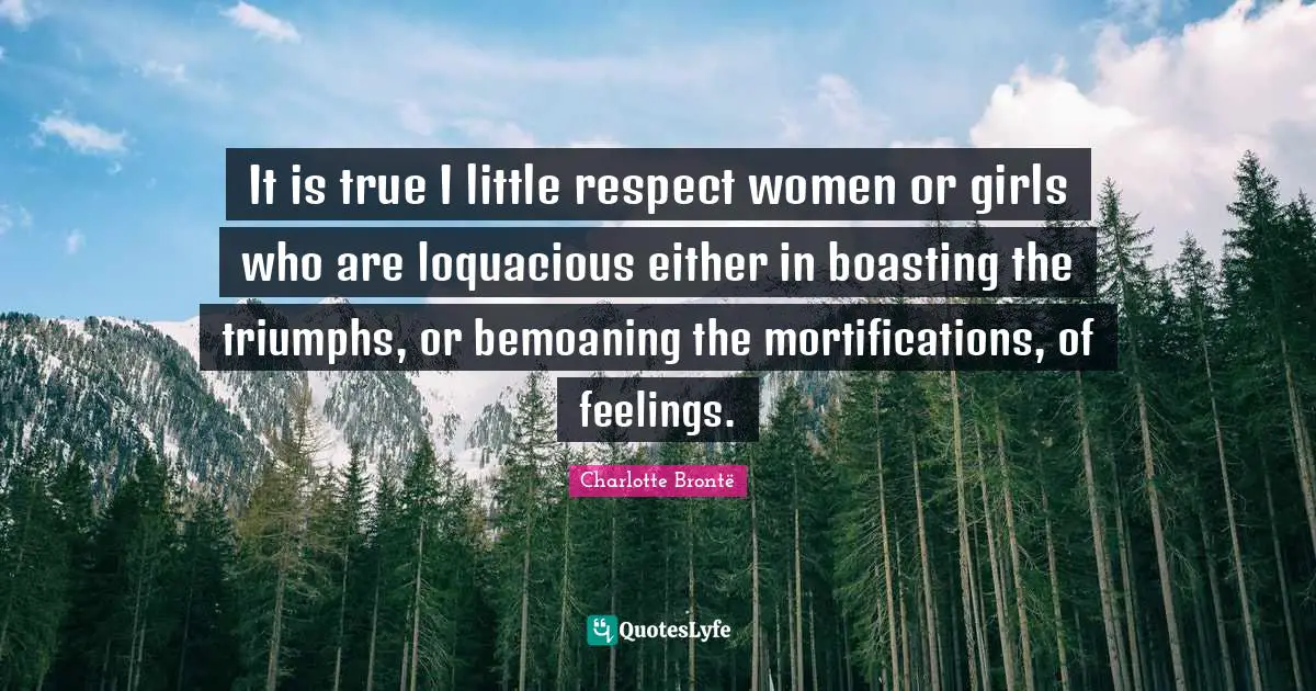 It is true I little respect women or girls who are loquacious either in boasting the triumphs, or bemoaning the mortifications, of feelings.