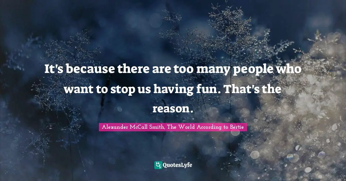 It's because there are too many people who want to stop us having fun. That's the reason.