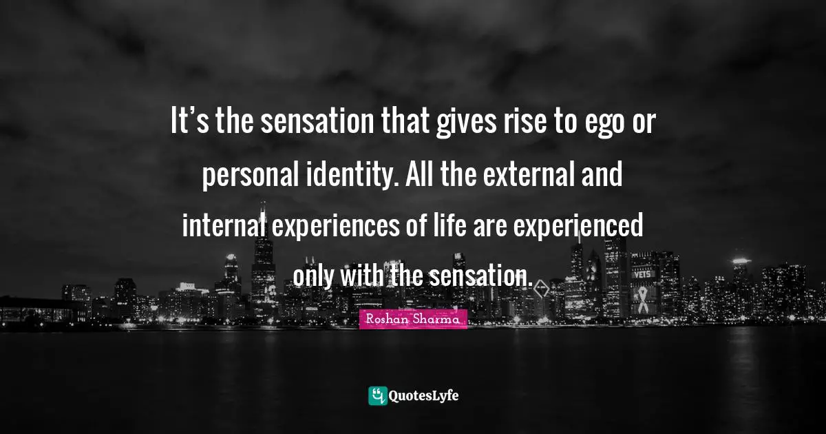 It’s the sensation that gives rise to ego or personal identity. All the external and internal experiences of life are experienced only with the sensation.