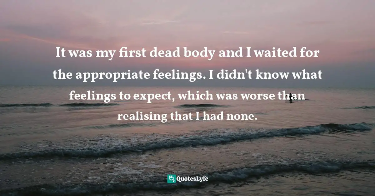 It was my first dead body and I waited for the appropriate feelings. I didn't know what feelings to expect, which was worse than realising that I had none.