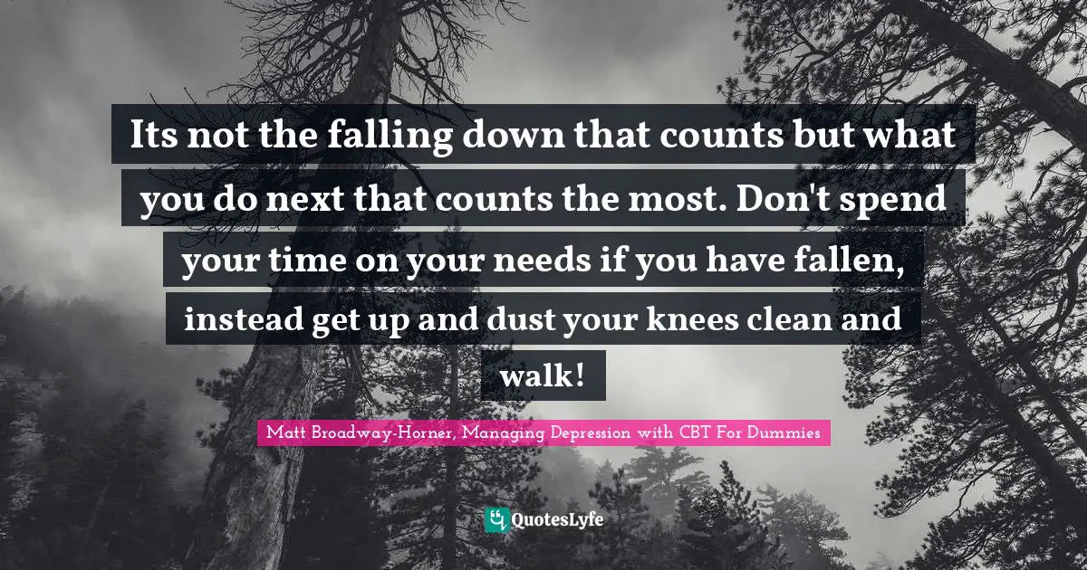 Cbt Quotes: "Its not the falling down that counts but what you do next that counts the most. Don't spend your time on your needs if you have fallen, instead get up and dust your knees clean and walk!"