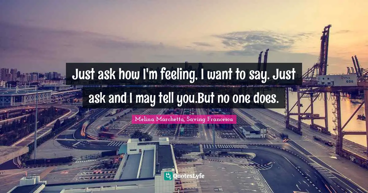 Just ask how I'm feeling, I want to say. Just ask and I may tell you.But no one does.