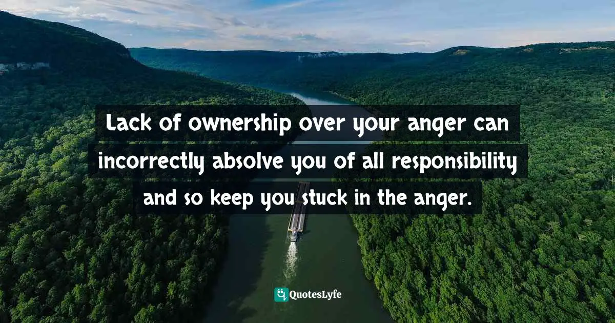 Lack of ownership over your anger can incorrectly absolve you of all responsibility and so keep you stuck in the anger.