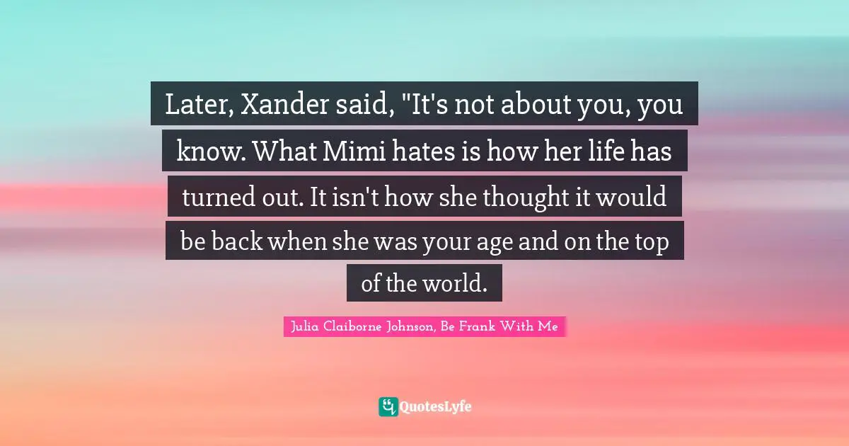 Later, Xander said, "It's not about you, you know. What Mimi hates is how her life has turned out. It isn't how she thought it would be back when she was your age and on the top of the world.