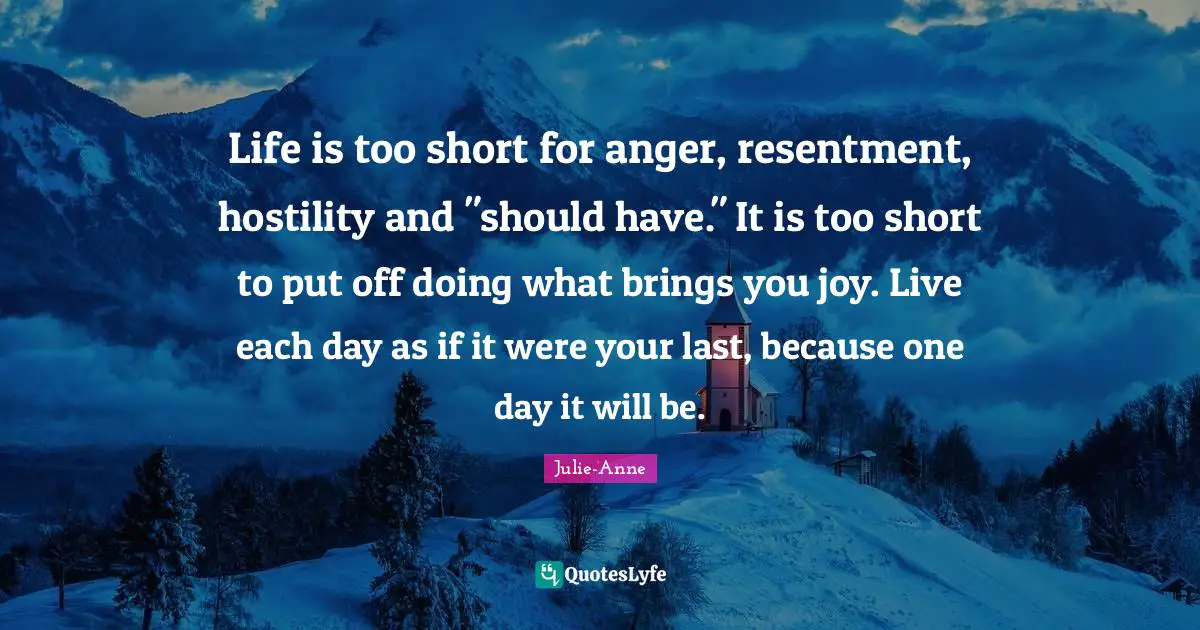 Life is too short for anger, resentment, hostility and "should have." It is too short to put off doing what brings you joy. Live each day as if it were your last, because one day it will be.