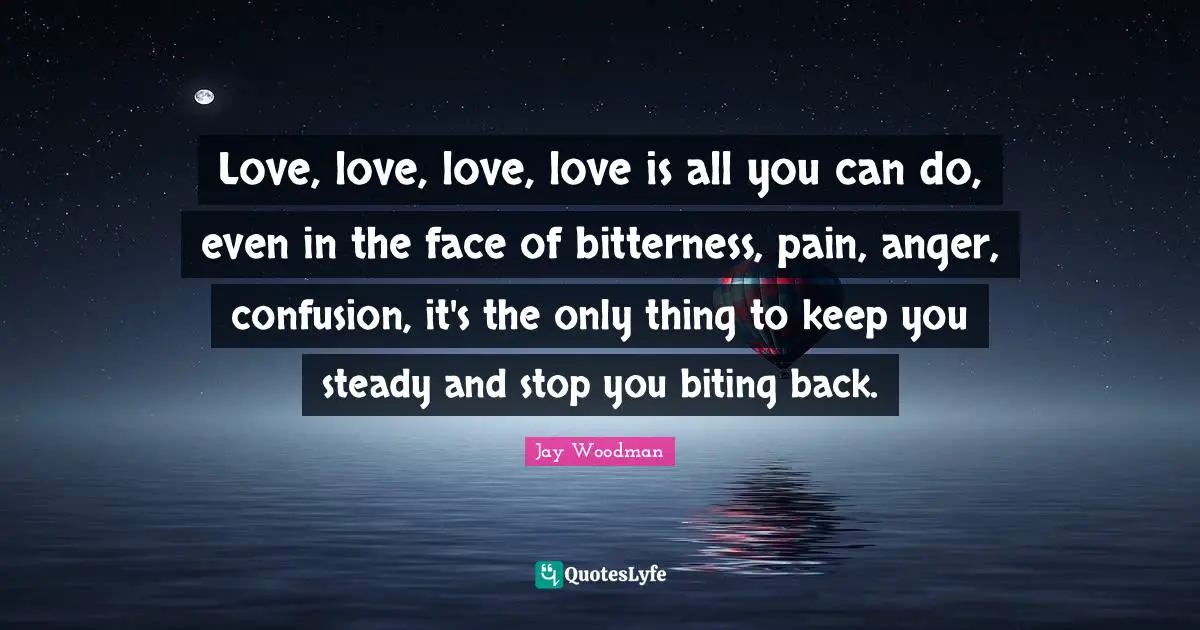 Love, love, love, love is all you can do, even in the face of bitterness, pain, anger, confusion, it's the only thing to keep you steady and stop you biting back.