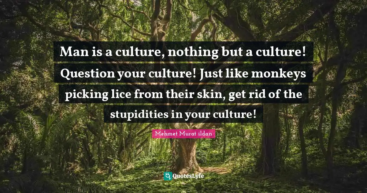 Man is a culture, nothing but a culture! Question your culture! Just like monkeys picking lice from their skin, get rid of the stupidities in your culture!