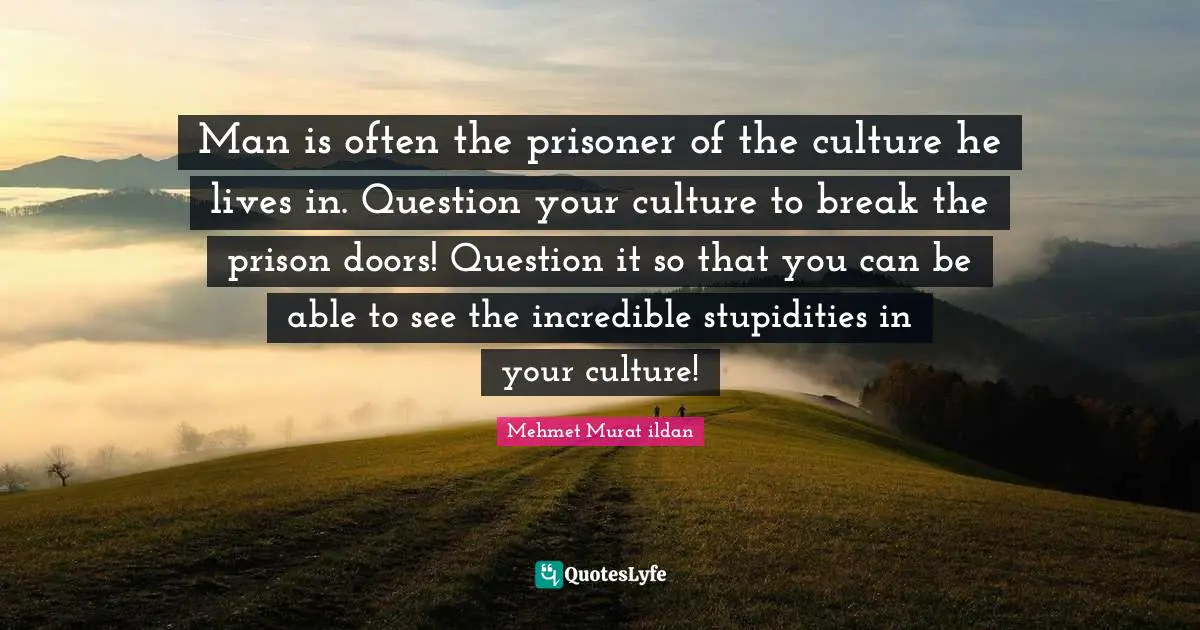 Man is often the prisoner of the culture he lives in. Question your culture to break the prison doors! Question it so that you can be able to see the incredible stupidities in your culture!
