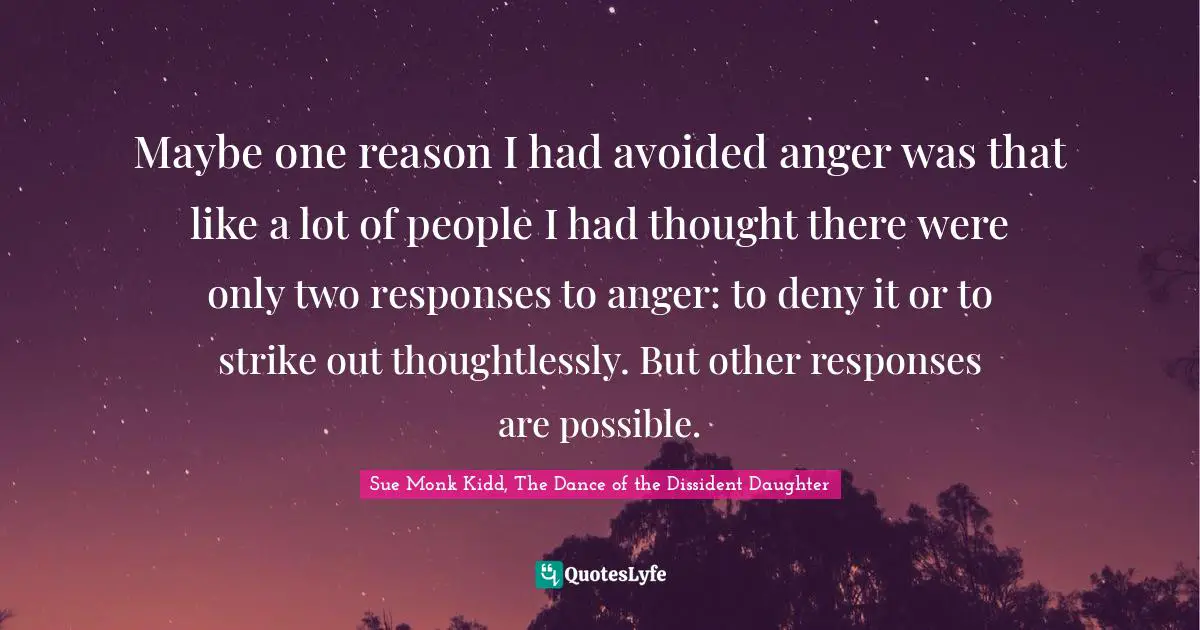 Maybe one reason I had avoided anger was that like a lot of people I had thought there were only two responses to anger: to deny it or to strike out thoughtlessly. But other responses are possible.