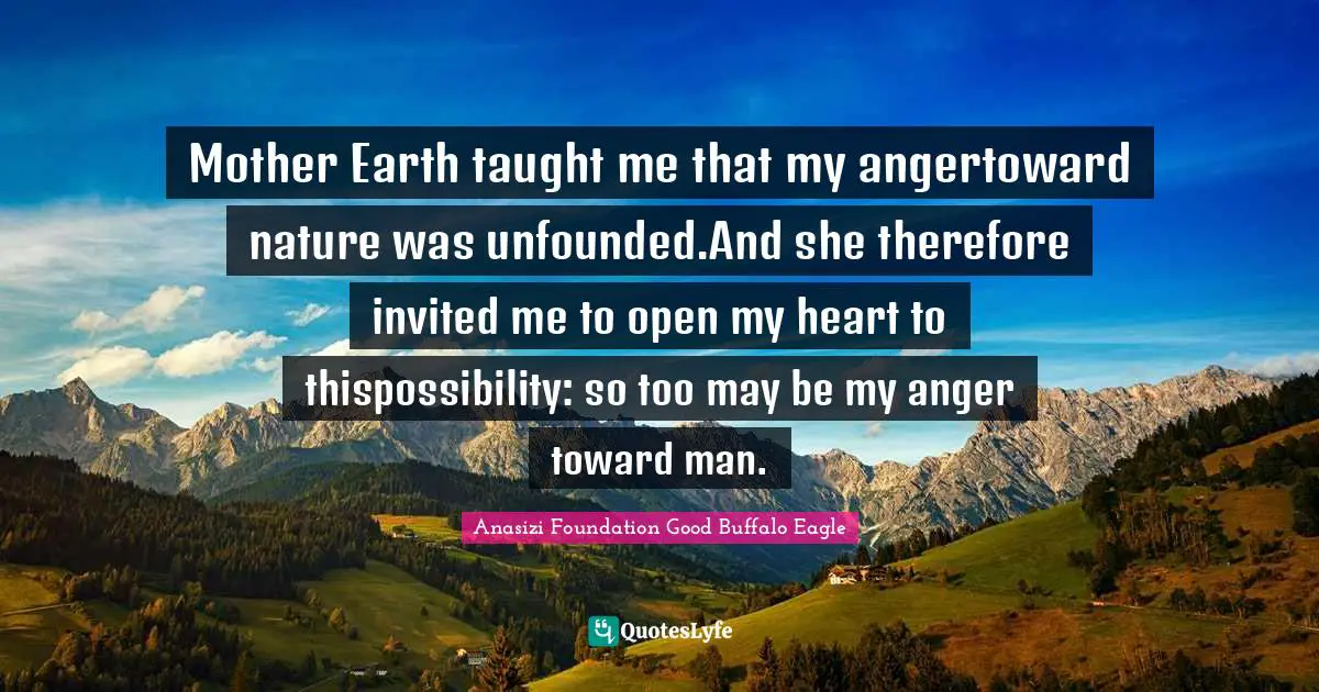 Mother Earth taught me that my angertoward nature was unfounded.And she therefore invited me to open my heart to thispossibility: so too may be my anger toward man.