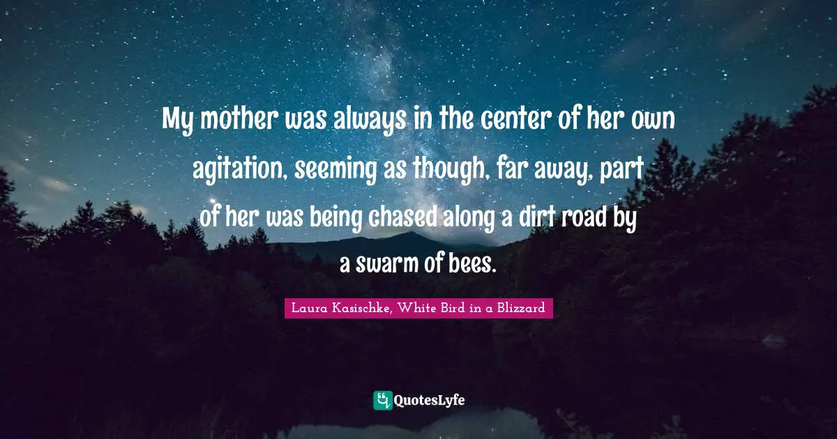 My mother was always in the center of her own agitation, seeming as though, far away, part of her was being chased along a dirt road by a swarm of bees.