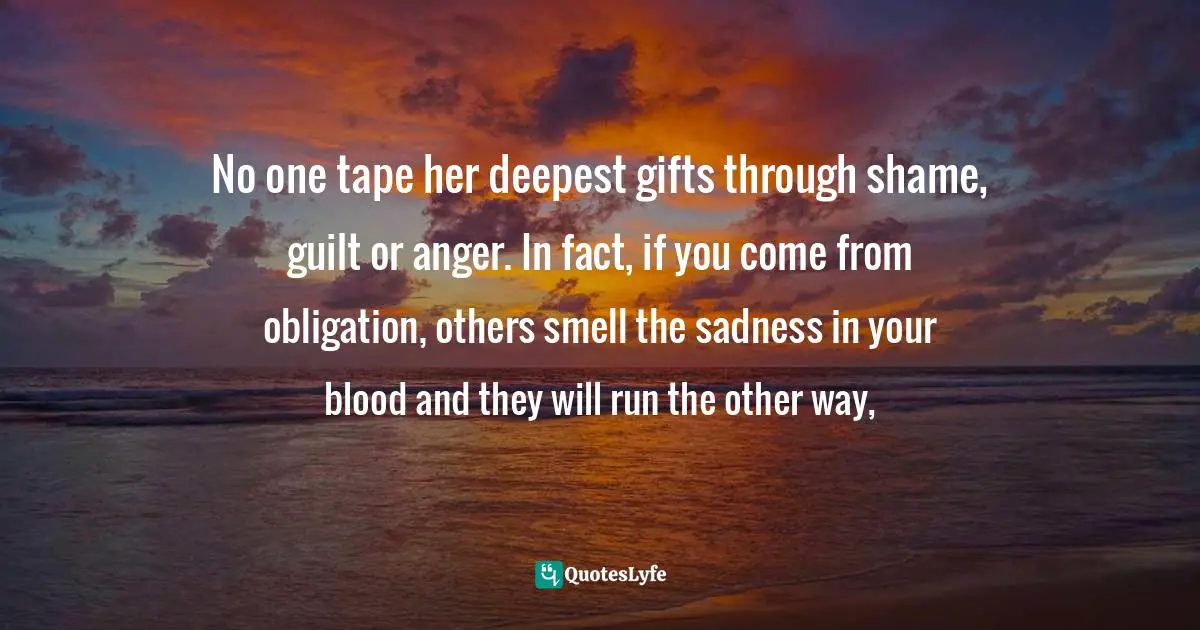 No one tape her deepest gifts through shame, guilt or anger. In fact, if you come from obligation, others smell the sadness in your blood and they will run the other way, 